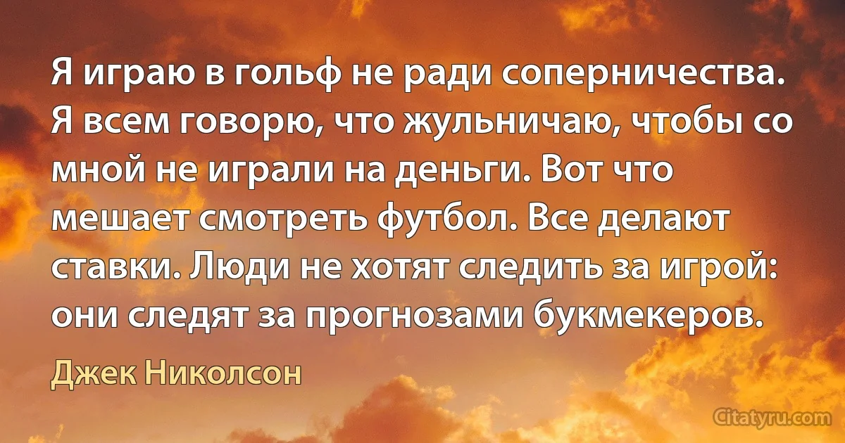 Я играю в гольф не ради соперничества. Я всем говорю, что жульничаю, чтобы со мной не играли на деньги. Вот что мешает смотреть футбол. Все делают ставки. Люди не хотят следить за игрой: они следят за прогнозами букмекеров. (Джек Николсон)