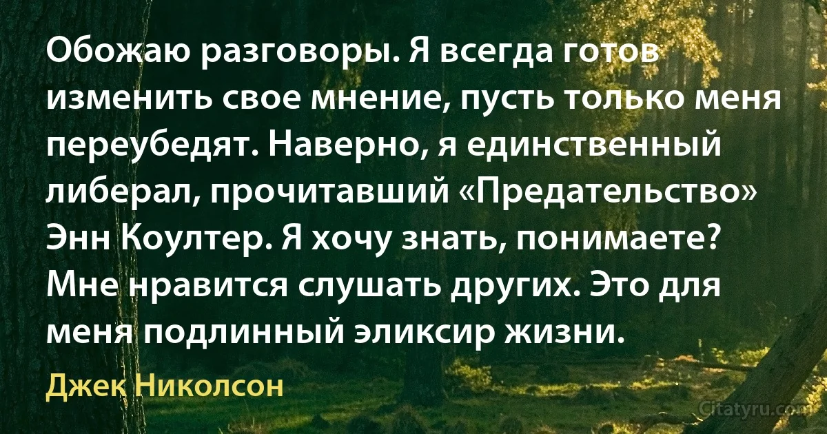 Обожаю разговоры. Я всегда готов изменить свое мнение, пусть только меня переубедят. Наверно, я единственный либерал, прочитавший «Предательство» Энн Коултер. Я хочу знать, понимаете? Мне нравится слушать других. Это для меня подлинный эликсир жизни. (Джек Николсон)