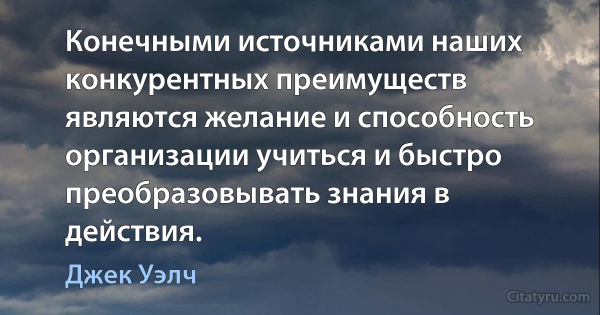 Конечными источниками наших конкурентных преимуществ являются желание и способность организации учиться и быстро преобразовывать знания в действия. (Джек Уэлч)