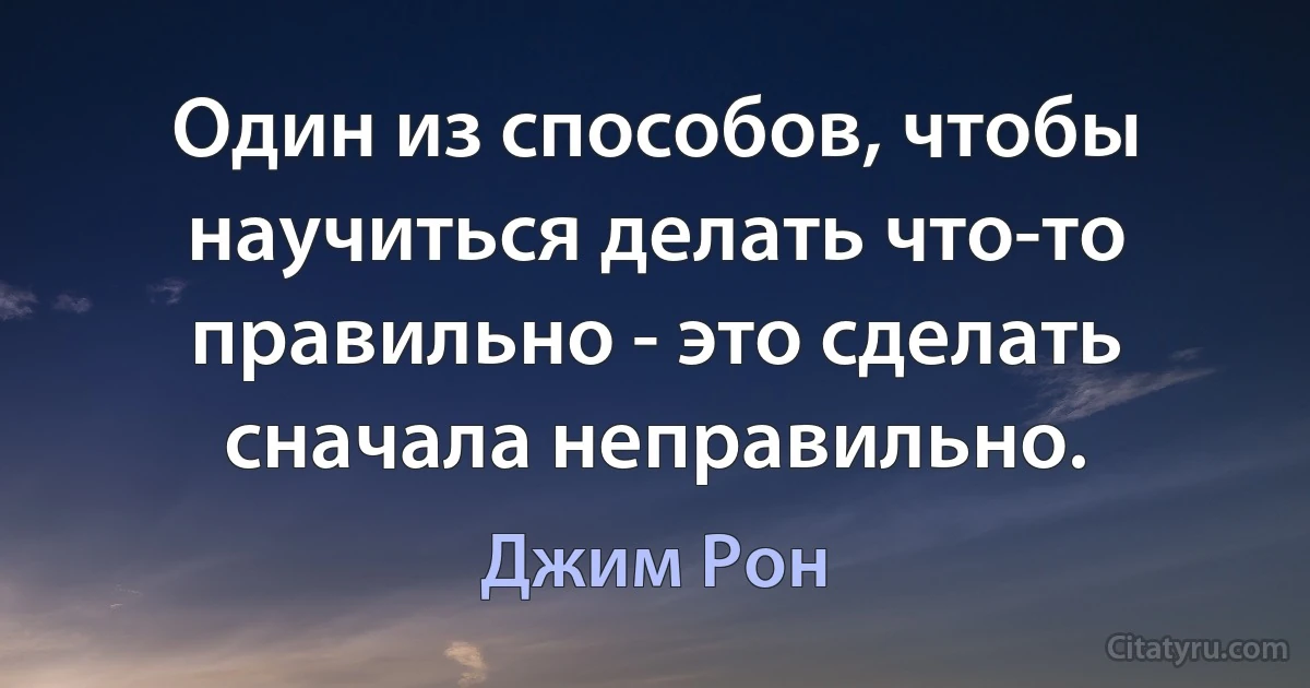 Один из способов, чтобы научиться делать что-то правильно - это сделать сначала неправильно. (Джим Рон)