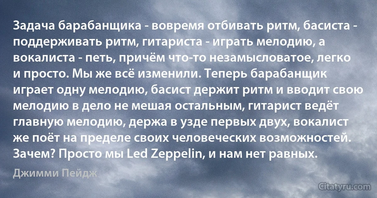 Задача барабанщика - вовремя отбивать ритм, басиста - поддерживать ритм, гитариста - играть мелодию, а вокалиста - петь, причём что-то незамысловатое, легко и просто. Мы же всё изменили. Теперь барабанщик играет одну мелодию, басист держит ритм и вводит свою мелодию в дело не мешая остальным, гитарист ведёт главную мелодию, держа в узде первых двух, вокалист же поёт на пределе своих человеческих возможностей. Зачем? Просто мы Led Zeppelin, и нам нет равных. (Джимми Пейдж)