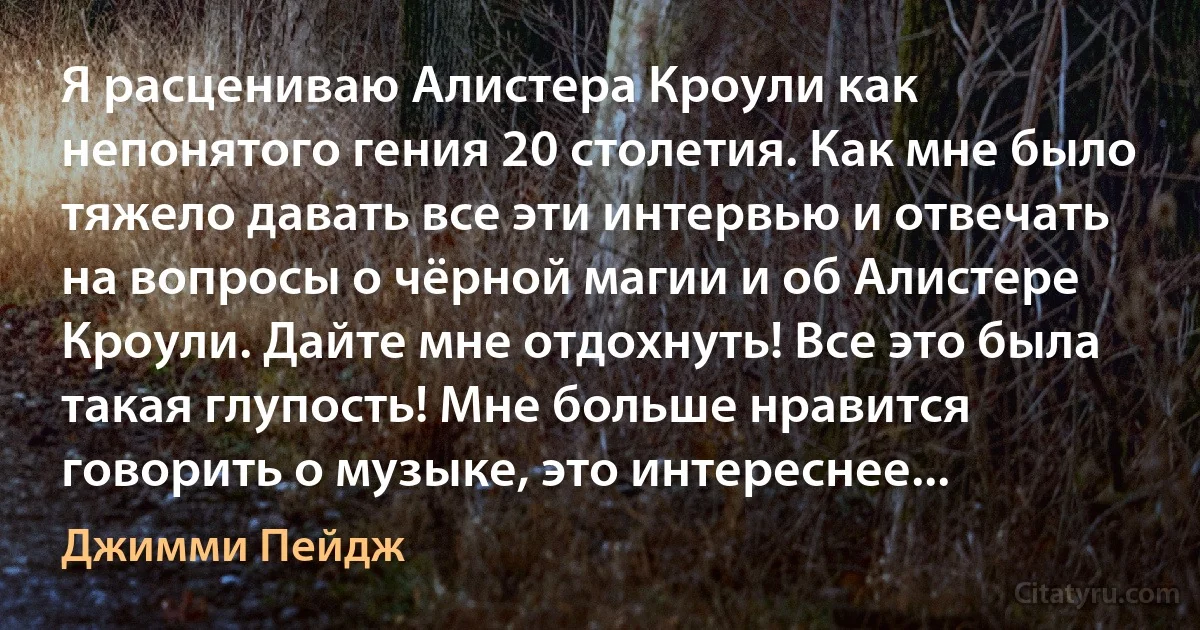 Я расцениваю Алистера Кроули как непонятого гения 20 столетия. Как мне было тяжело давать все эти интервью и отвечать на вопросы о чёрной магии и об Алистере Кроули. Дайте мне отдохнуть! Все это была такая глупость! Мне больше нравится говорить о музыке, это интереснее... (Джимми Пейдж)