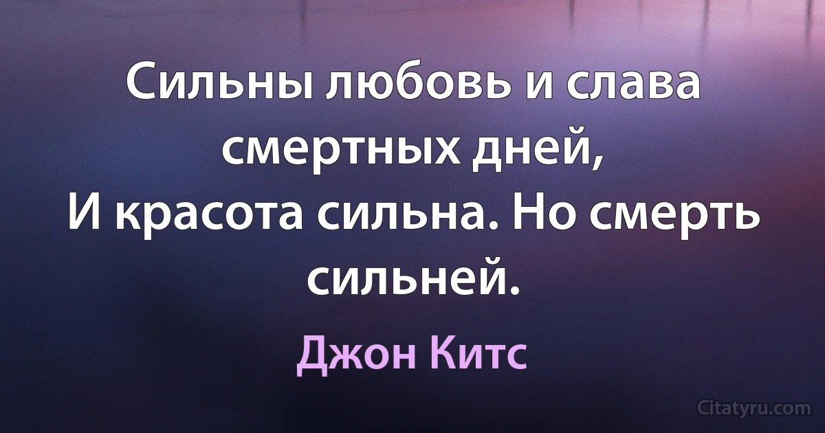 Сильны любовь и слава смертных дней,
И красота сильна. Но смерть сильней. (Джон Китс)