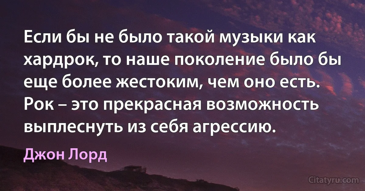 Если бы не было такой музыки как хардрок, то наше поколение было бы еще более жестоким, чем оно есть. Рок – это прекрасная возможность выплеснуть из себя агрессию. (Джон Лорд)