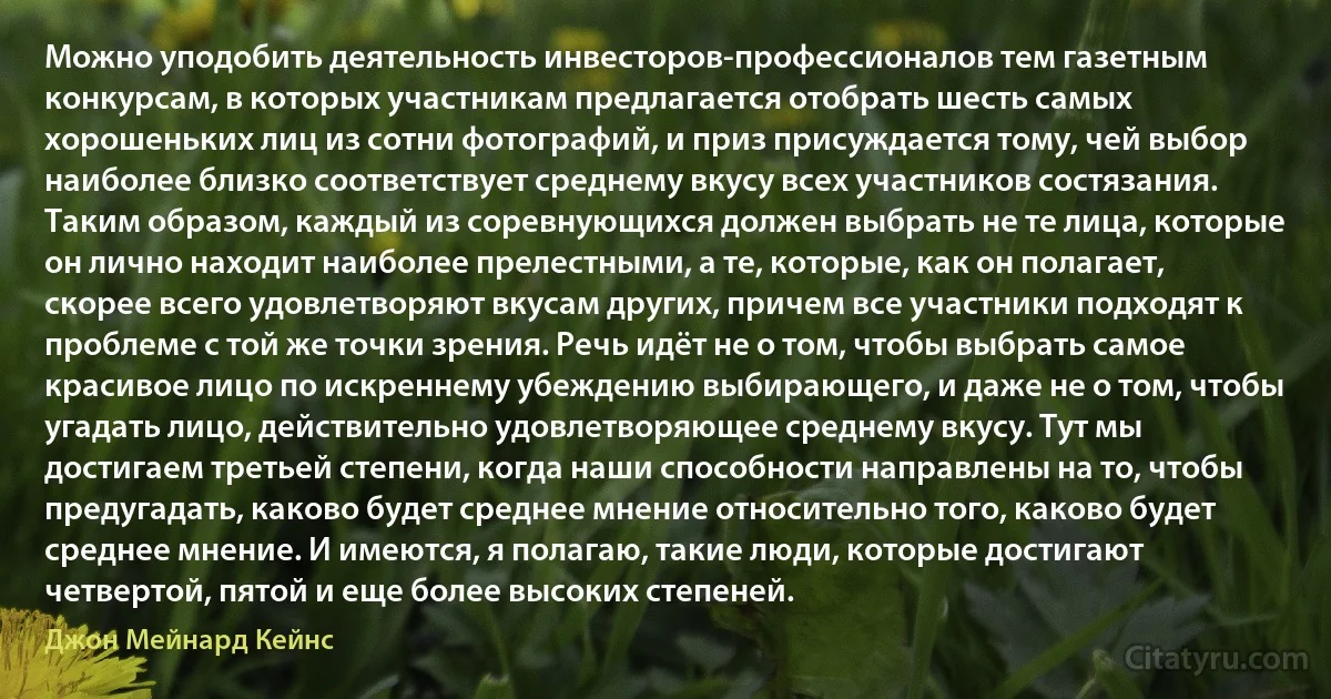 Можно уподобить деятельность инвесторов-профессионалов тем газетным конкурсам, в которых участникам предлагается отобрать шесть самых хорошеньких лиц из сотни фотографий, и приз присуждается тому, чей выбор наиболее близко соответствует среднему вкусу всех участников состязания. Таким образом, каждый из соревнующихся должен выбрать не те лица, которые он лично находит наиболее прелестными, а те, которые, как он полагает, скорее всего удовлетворяют вкусам других, причем все участники подходят к проблеме с той же точки зрения. Речь идёт не о том, чтобы выбрать самое красивое лицо по искреннему убеждению выбирающего, и даже не о том, чтобы угадать лицо, действительно удовлетворяющее среднему вкусу. Тут мы достигаем третьей степени, когда наши способности направлены на то, чтобы предугадать, каково будет среднее мнение относительно того, каково будет среднее мнение. И имеются, я полагаю, такие люди, которые достигают четвертой, пятой и еще более высоких степеней. (Джон Мейнард Кейнс)