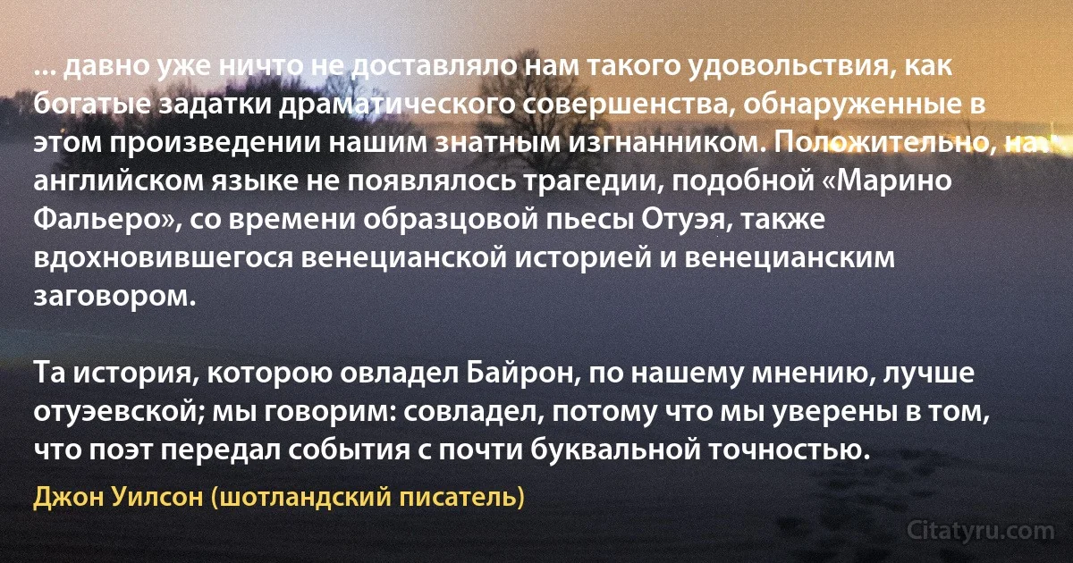 ... давно уже ничто не доставляло нам такого удовольствия, как богатые задатки драматического совершенства, обнаруженные в этом произведении нашим знатным изгнанником. Положительно, на английском языке не появлялось трагедии, подобной «Марино Фальеро», со времени образцовой пьесы Отуэя, также вдохновившегося венецианской историей и венецианским заговором.

Та история, которою овладел Байрон, по нашему мнению, лучше отуэевской; мы говорим: совладел, потому что мы уверены в том, что поэт передал события с почти буквальной точностью. (Джон Уилсон (шотландский писатель))