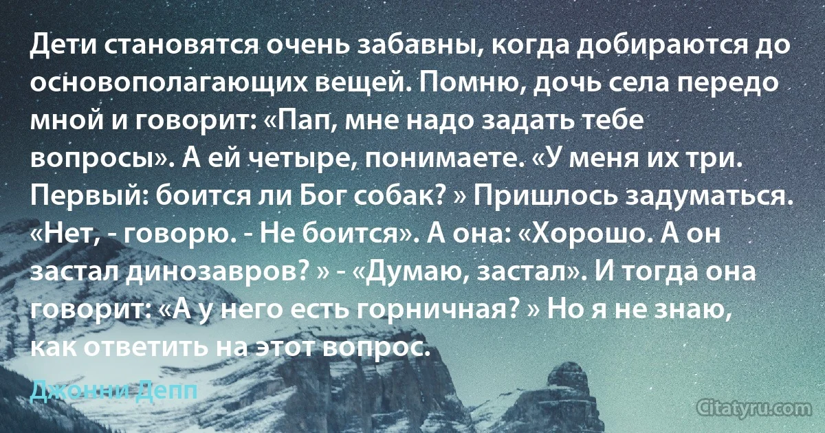 Дети становятся очень забавны, когда добираются до основополагающих вещей. Помню, дочь села передо мной и говорит: «Пап, мне надо задать тебе вопросы». А ей четыре, понимаете. «У меня их три. Первый: боится ли Бог собак? » Пришлось задуматься. «Нет, - говорю. - Не боится». А она: «Хорошо. А он застал динозавров? » - «Думаю, застал». И тогда она говорит: «А у него есть горничная? » Но я не знаю, как ответить на этот вопрос. (Джонни Депп)