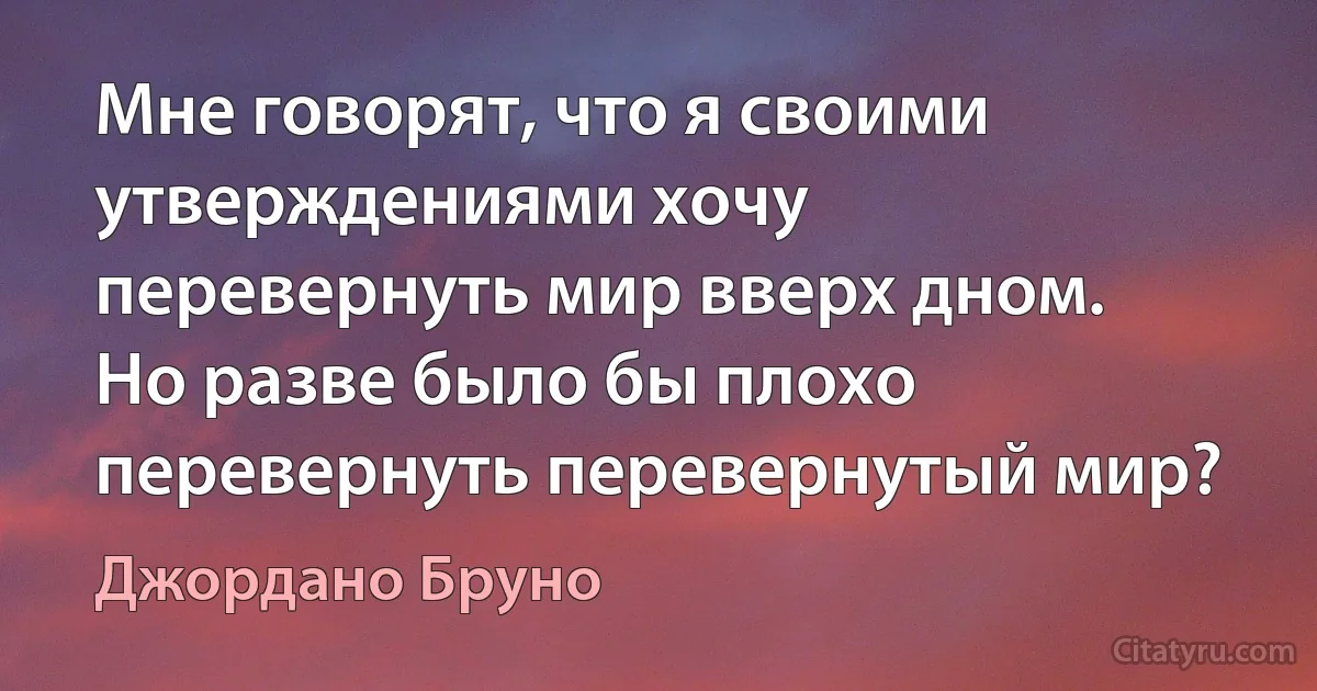 Мне говорят, что я своими утверждениями хочу перевернуть мир вверх дном. Но разве было бы плохо перевернуть перевернутый мир? (Джордано Бруно)