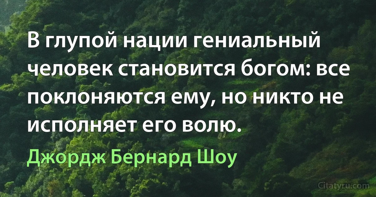 В глупой нации гениальный человек становится богом: все поклоняются ему, но никто не исполняет его волю. (Джордж Бернард Шоу)