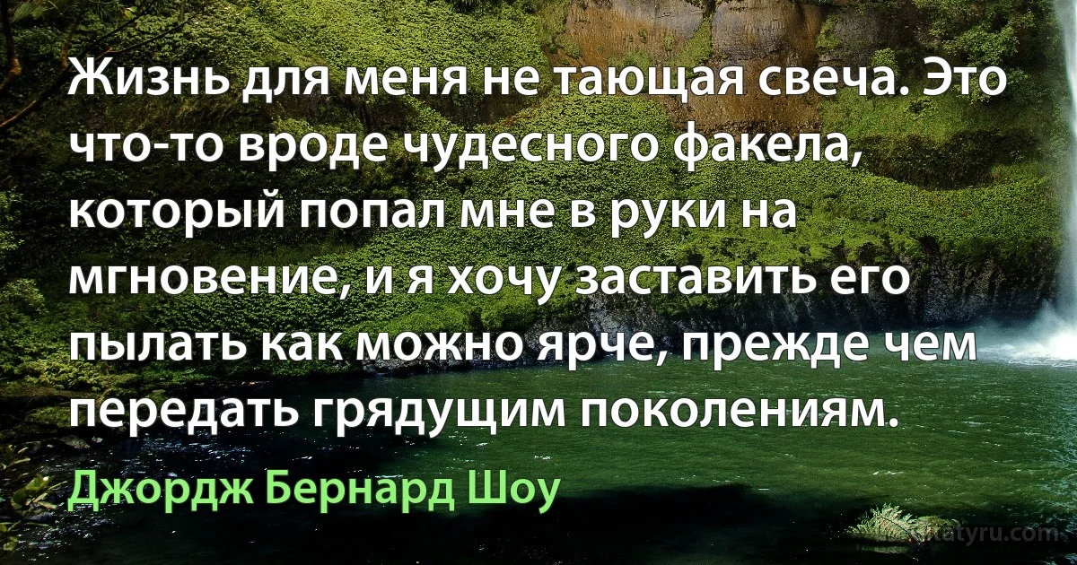 Жизнь для меня не тающая свеча. Это что-то вроде чудесного факела, который попал мне в руки на мгновение, и я хочу заставить его пылать как можно ярче, прежде чем передать грядущим поколениям. (Джордж Бернард Шоу)