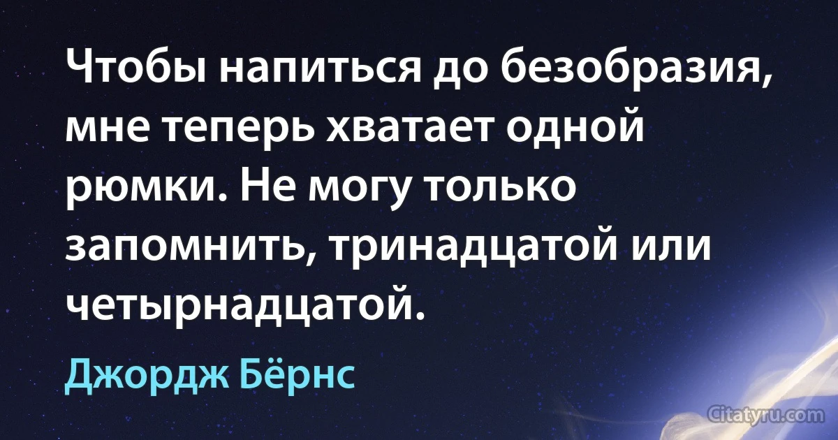 Чтобы напиться до безобразия, мне теперь хватает одной рюмки. Не могу только запомнить, тринадцатой или четырнадцатой. (Джордж Бёрнс)