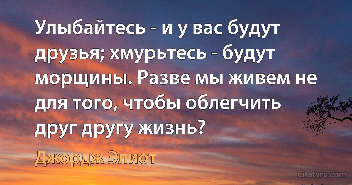 Улыбайтесь - и у вас будут друзья; хмурьтесь - будут морщины. Разве мы живем не для того, чтобы облегчить друг другу жизнь? (Джордж Элиот)