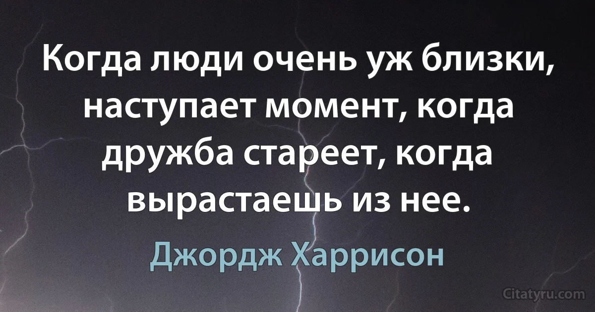 Когда люди очень уж близки, наступает момент, когда дружба стареет, когда вырастаешь из нее. (Джордж Харрисон)