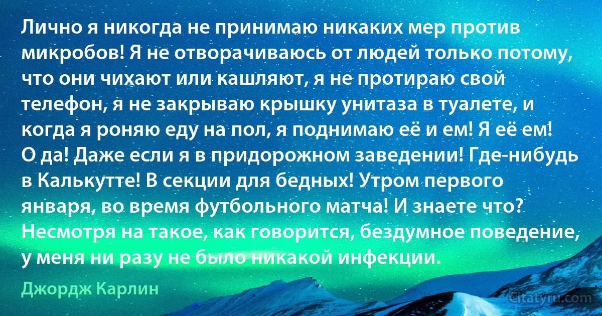 Лично я никогда не принимаю никаких мер против микробов! Я не отворачиваюсь от людей только потому, что они чихают или кашляют, я не протираю свой телефон, я не закрываю крышку унитаза в туалете, и когда я роняю еду на пол, я поднимаю её и ем! Я её ем! О да! Даже если я в придорожном заведении! Где-нибудь в Калькутте! В секции для бедных! Утром первого января, во время футбольного матча! И знаете что? Несмотря на такое, как говорится, бездумное поведение, у меня ни разу не было никакой инфекции. (Джордж Карлин)