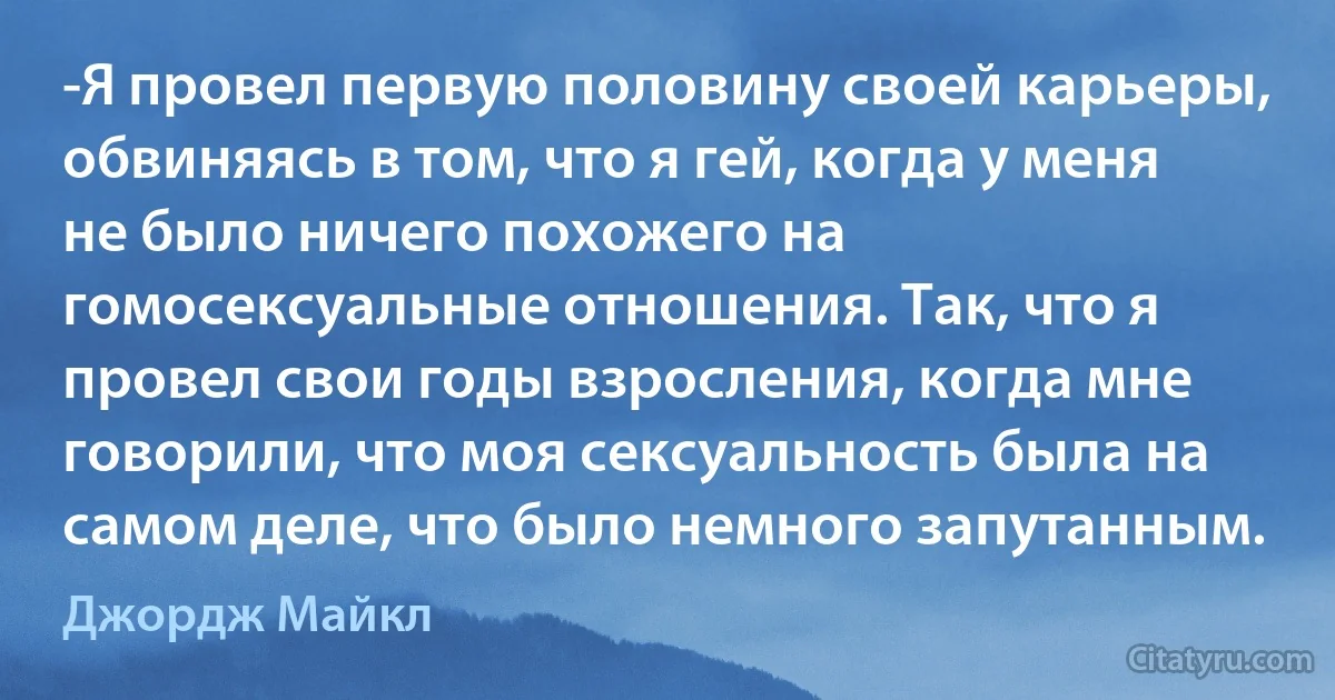 -Я провел первую половину своей карьеры, обвиняясь в том, что я гей, когда у меня не было ничего похожего на гомосексуальные отношения. Так, что я провел свои годы взросления, когда мне говорили, что моя сексуальность была на самом деле, что было немного запутанным. (Джордж Майкл)