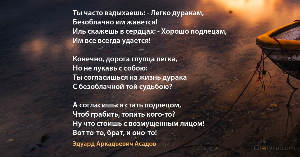 Ты часто вздыхаешь: - Легко дуракам,
Безоблачно им живется!
Иль скажешь в сердцах: - Хорошо подлецам,
Им все всегда удается!

Конечно, дорога глупца легка,
Но не лукавь с собою:
Ты согласишься на жизнь дурака
С безоблачной той судьбою?

А согласишься стать подлецом,
Чтоб грабить, топить кого-то?
Ну что стоишь с возмущенным лицом!
Вот то-то, брат, и оно-то! (Эдуард Аркадьевич Асадов)