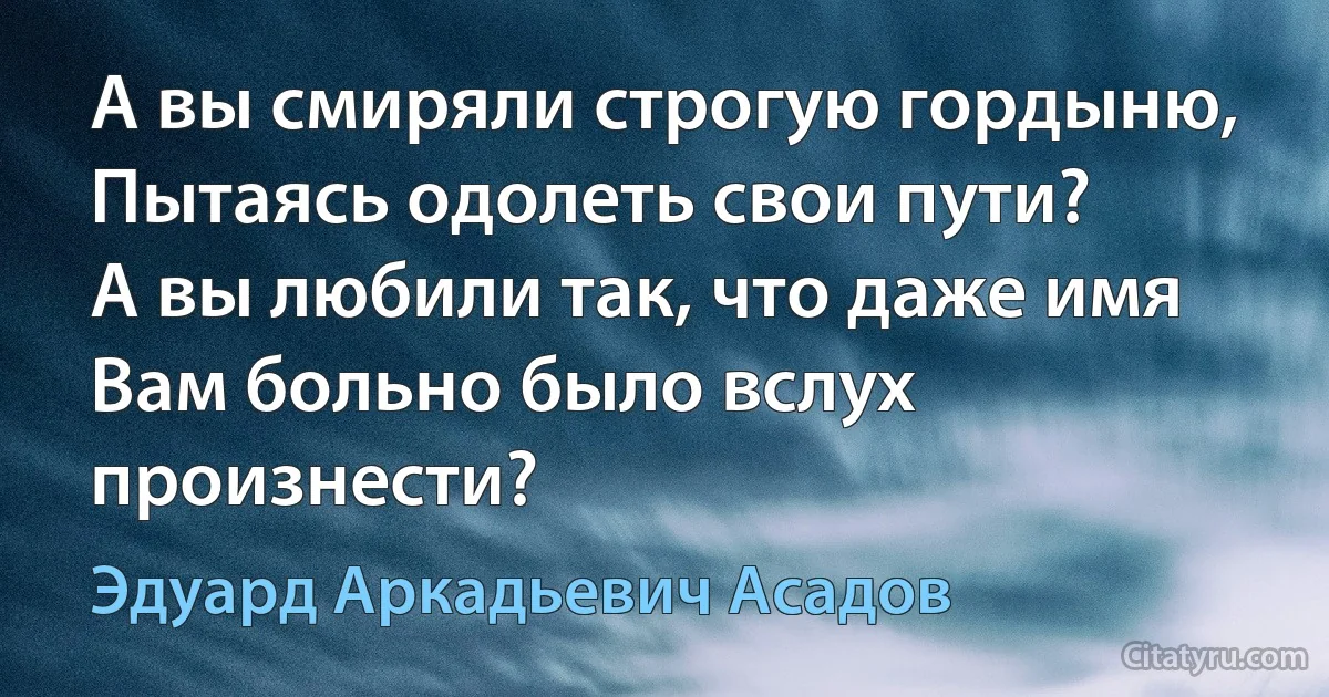 А вы смиряли строгую гордыню,
Пытаясь одолеть свои пути?
А вы любили так, что даже имя
Вам больно было вслух произнести? (Эдуард Аркадьевич Асадов)