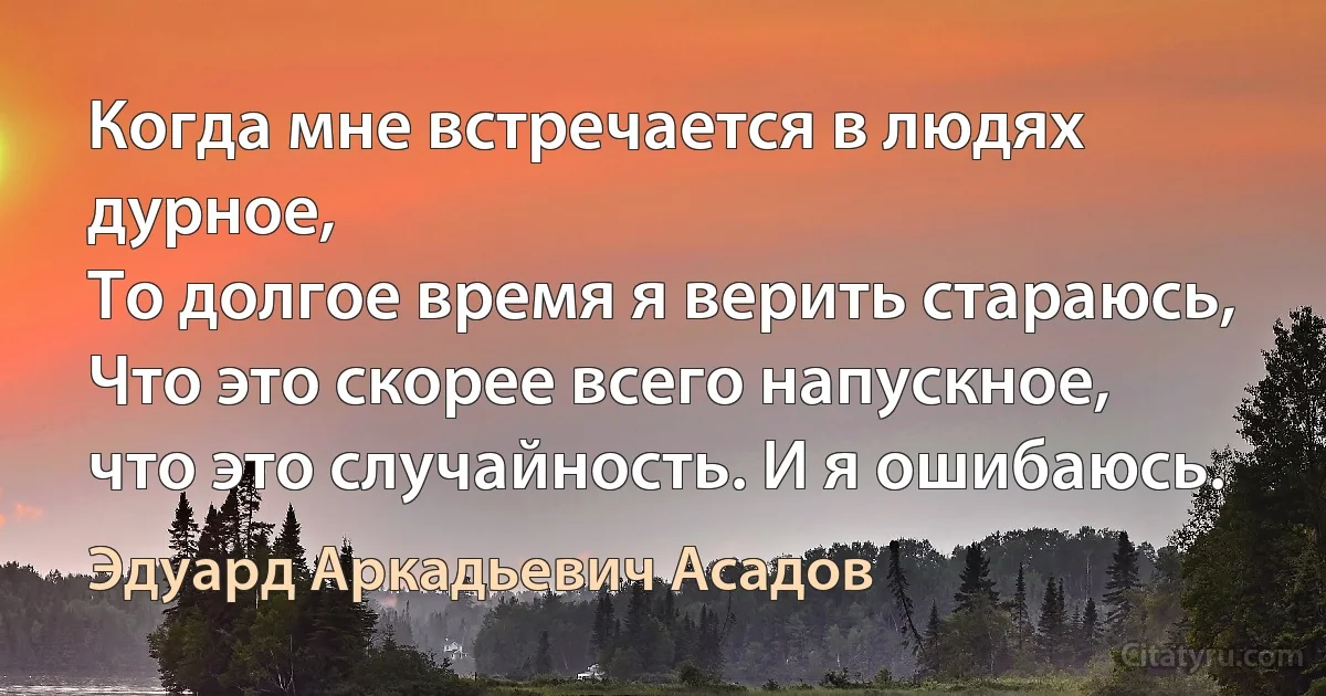 Когда мне встречается в людях дурное,
То долгое время я верить стараюсь,
Что это скорее всего напускное,
что это случайность. И я ошибаюсь. (Эдуард Аркадьевич Асадов)