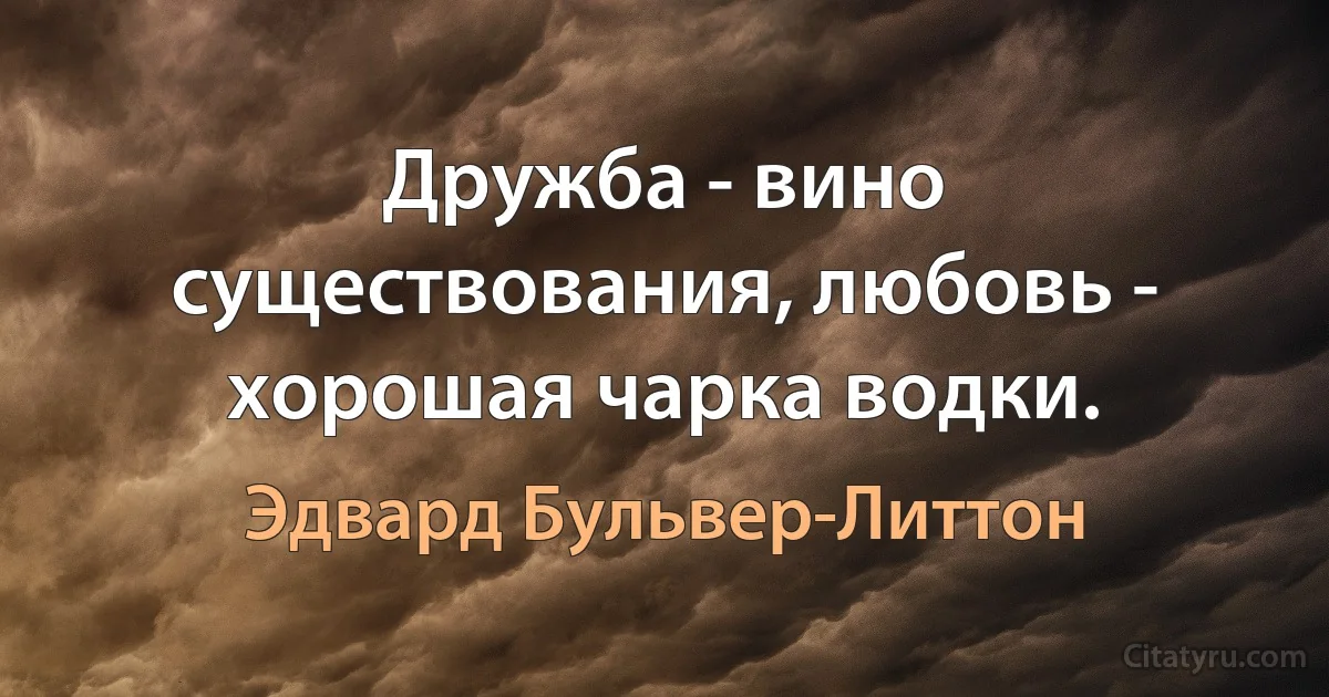 Дружба - вино существования, любовь - хорошая чарка водки. (Эдвард Бульвер-Литтон)