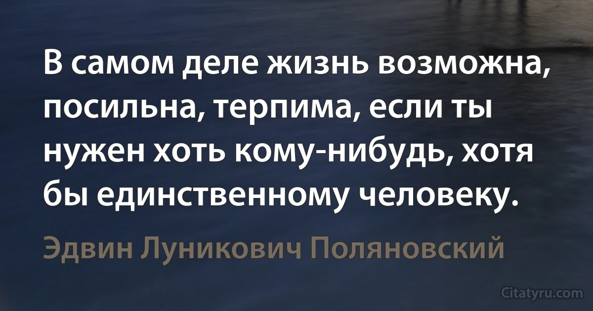 В самом деле жизнь возможна, посильна, терпима, если ты нужен хоть кому-нибудь, хотя бы единственному человеку. (Эдвин Луникович Поляновский)