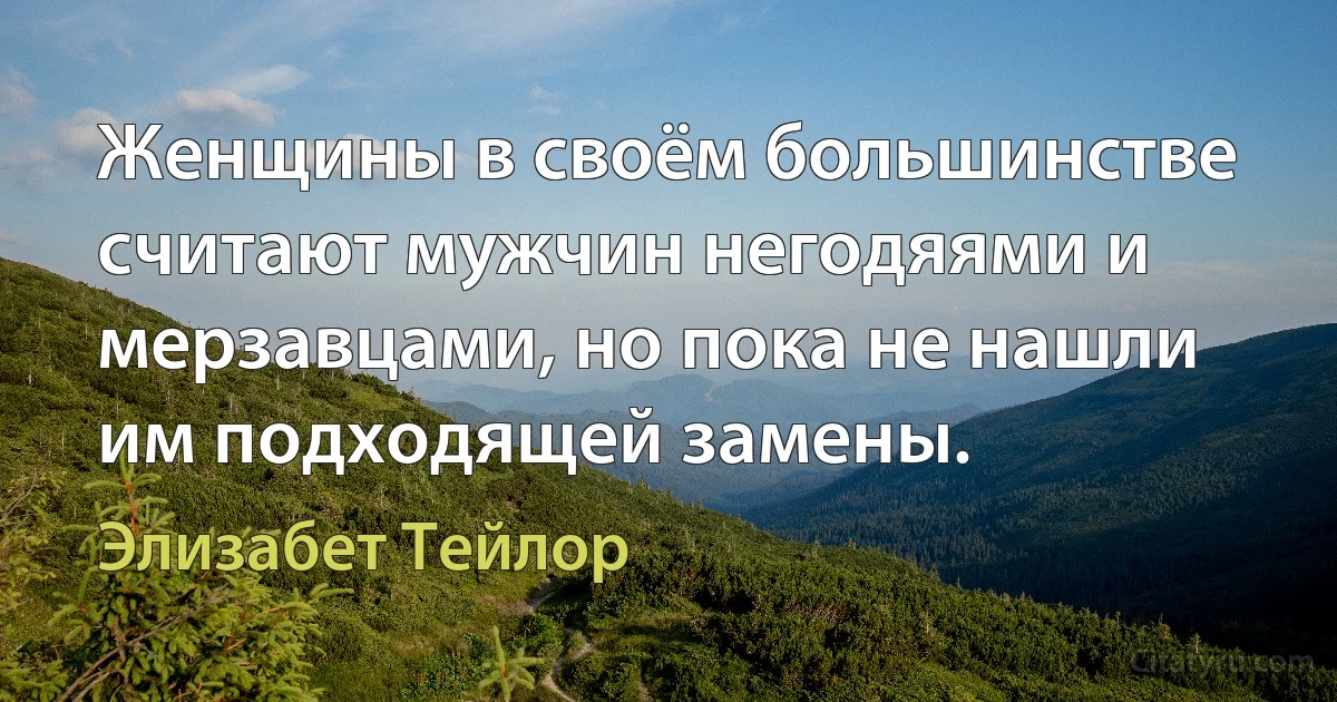 Женщины в своём большинстве считают мужчин негодяями и мерзавцами, но пока не нашли им подходящей замены. (Элизабет Тейлор)