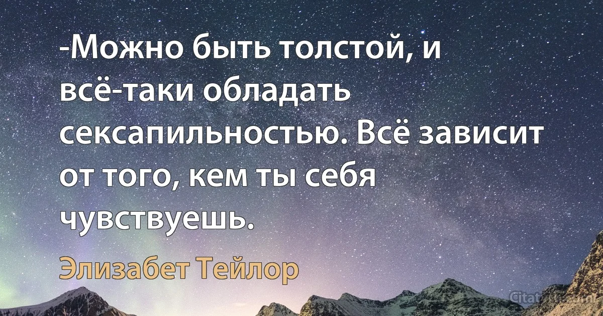 -Можно быть толстой, и всё-таки обладать сексапильностью. Всё зависит от того, кем ты себя чувствуешь. (Элизабет Тейлор)