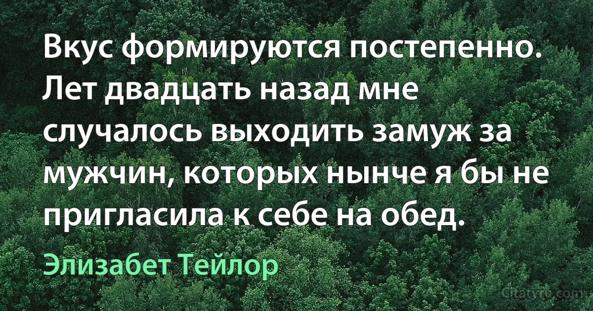 Вкус формируются постепенно. Лет двадцать назад мне случалось выходить замуж за мужчин, которых нынче я бы не пригласила к себе на обед. (Элизабет Тейлор)