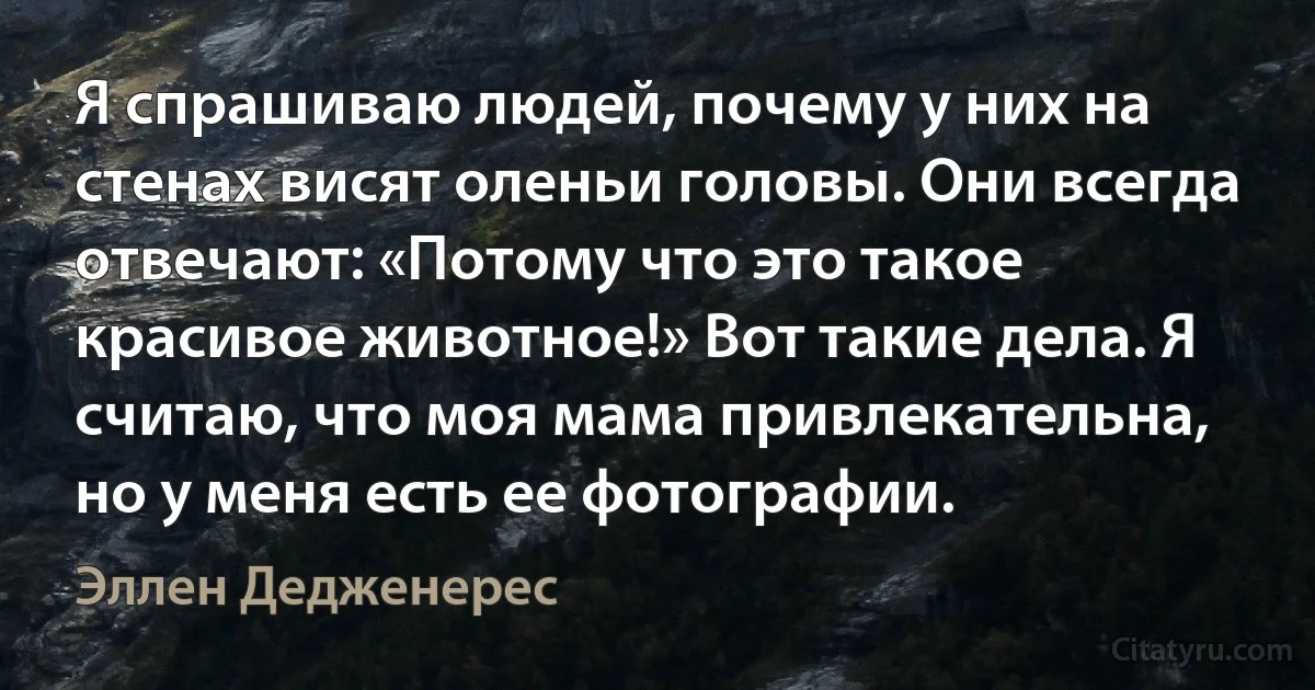 Я спрашиваю людей, почему у них на стенах висят оленьи головы. Они всегда отвечают: «Потому что это такое красивое животное!» Вот такие дела. Я считаю, что моя мама привлекательна, но у меня есть ее фотографии. (Эллен Дедженерес)