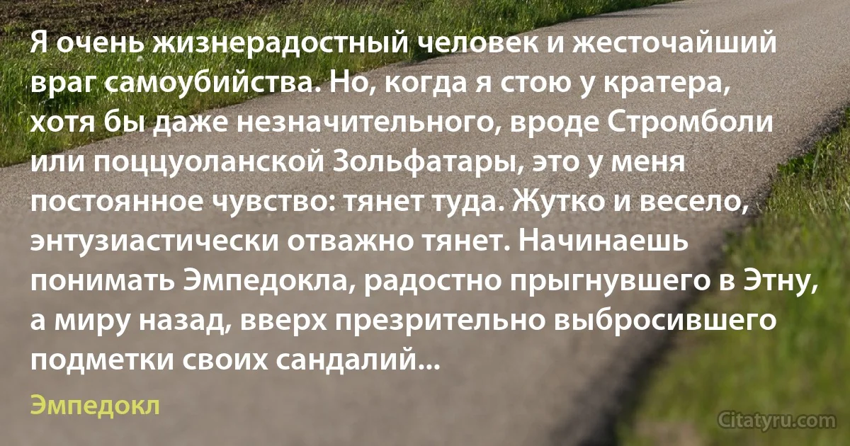 Я очень жизнерадостный человек и жесточайший враг самоубийства. Но, когда я стою у кратера, хотя бы даже незначительного, вроде Стромболи или поццуоланской Зольфатары, это у меня постоянное чувство: тянет туда. Жутко и весело, энтузиастически отважно тянет. Начинаешь понимать Эмпедокла, радостно прыгнувшего в Этну, а миру назад, вверх презрительно выбросившего подметки своих сандалий... (Эмпедокл)