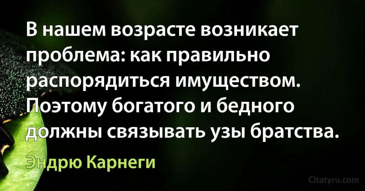 В нашем возрасте возникает проблема: как правильно распорядиться имуществом. Поэтому богатого и бедного должны связывать узы братства. (Эндрю Карнеги)