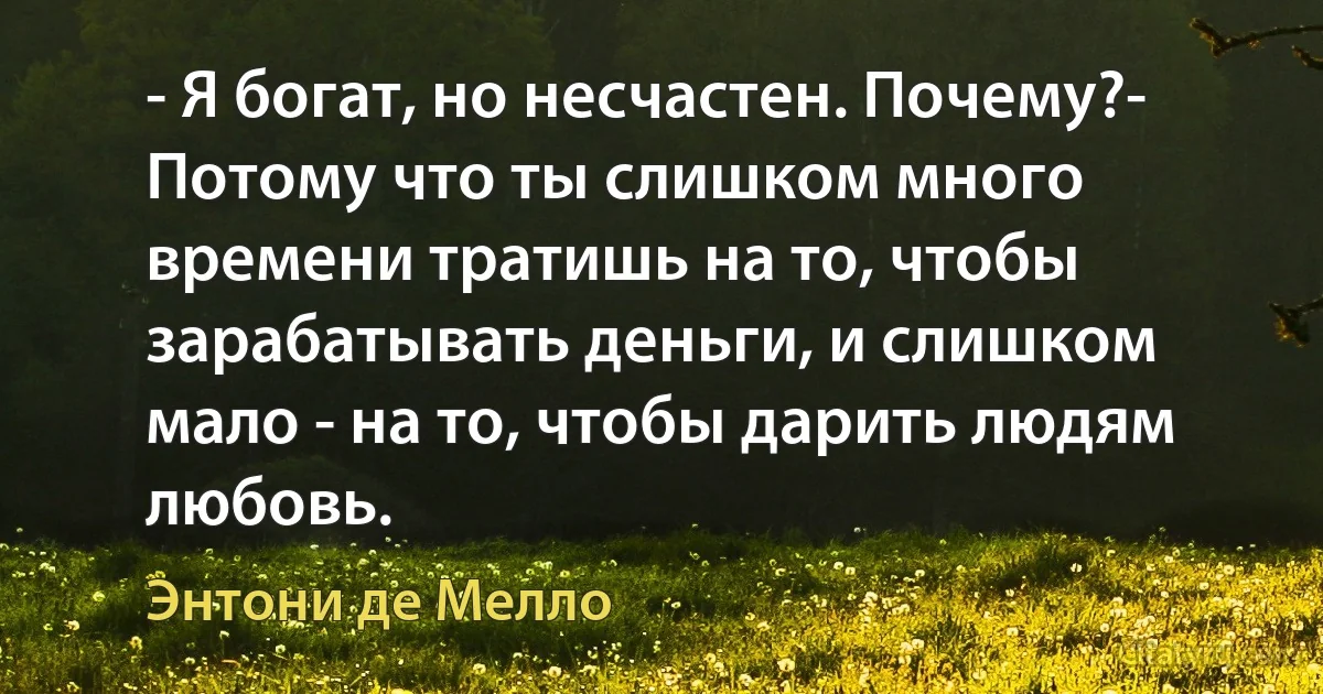 - Я богат, но несчастен. Почему?- Потому что ты слишком много времени тратишь на то, чтобы зарабатывать деньги, и слишком мало - на то, чтобы дарить людям любовь. (Энтони де Мелло)