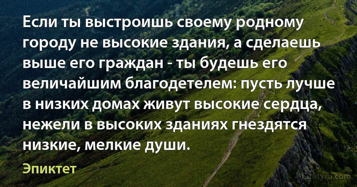 Если ты выстроишь своему родному городу не высокие здания, а сделаешь выше его граждан - ты будешь его величайшим благодетелем: пусть лучше в низких домах живут высокие сердца, нежели в высоких зданиях гнездятся низкие, мелкие души. (Эпиктет)