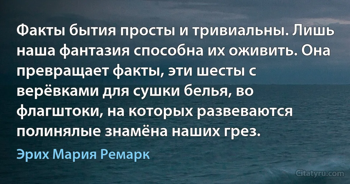 Факты бытия просты и тривиальны. Лишь наша фантазия способна их оживить. Она превращает факты, эти шесты с верёвками для сушки белья, во флагштоки, на которых развеваются полинялые знамёна наших грез. (Эрих Мария Ремарк)