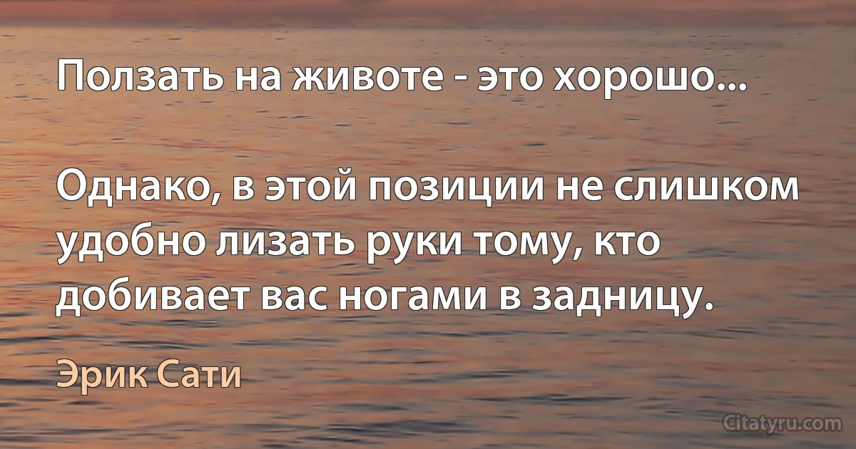 Ползать на животе - это хорошо...

Однако, в этой позиции не слишком удобно лизать руки тому, кто добивает вас ногами в задницу. (Эрик Сати)