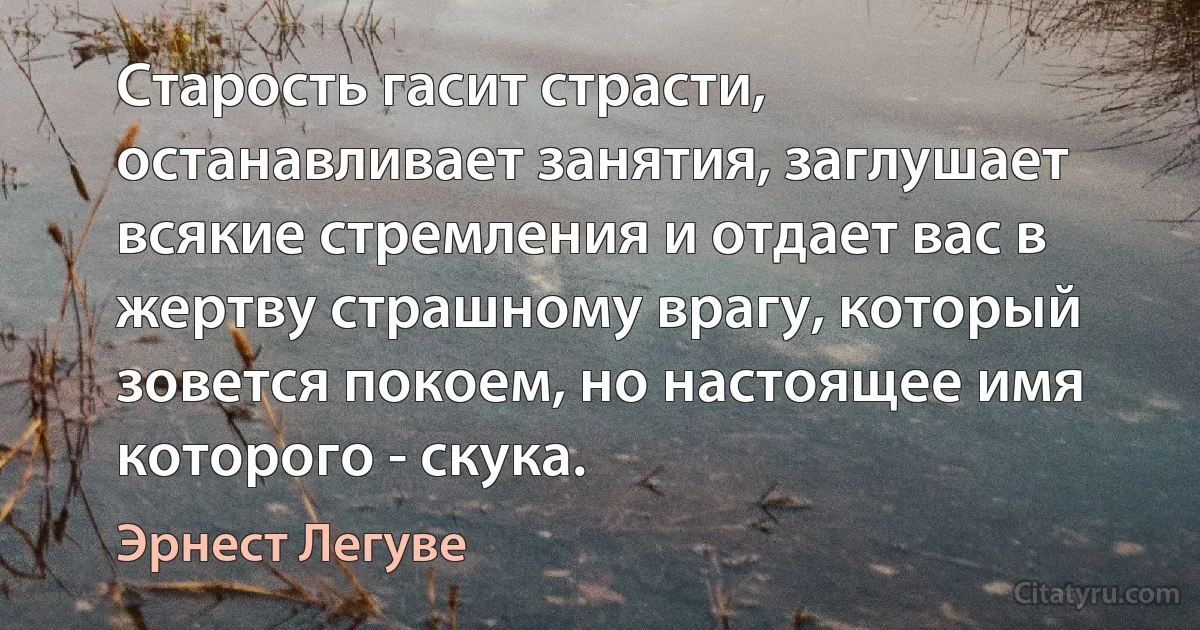 Старость гасит страсти, останавливает занятия, заглушает всякие стремления и отдает вас в жертву страшному врагу, который зовется покоем, но настоящее имя которого - скука. (Эрнест Легуве)