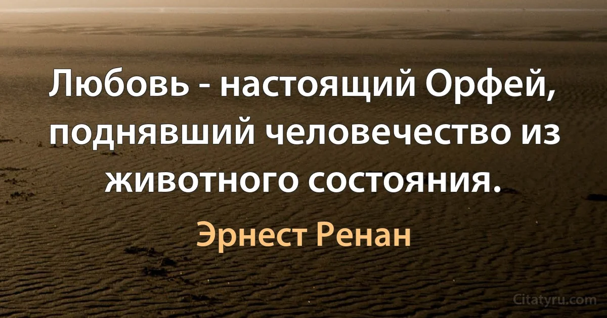 Любовь - настоящий Орфей, поднявший человечество из животного состояния. (Эрнест Ренан)