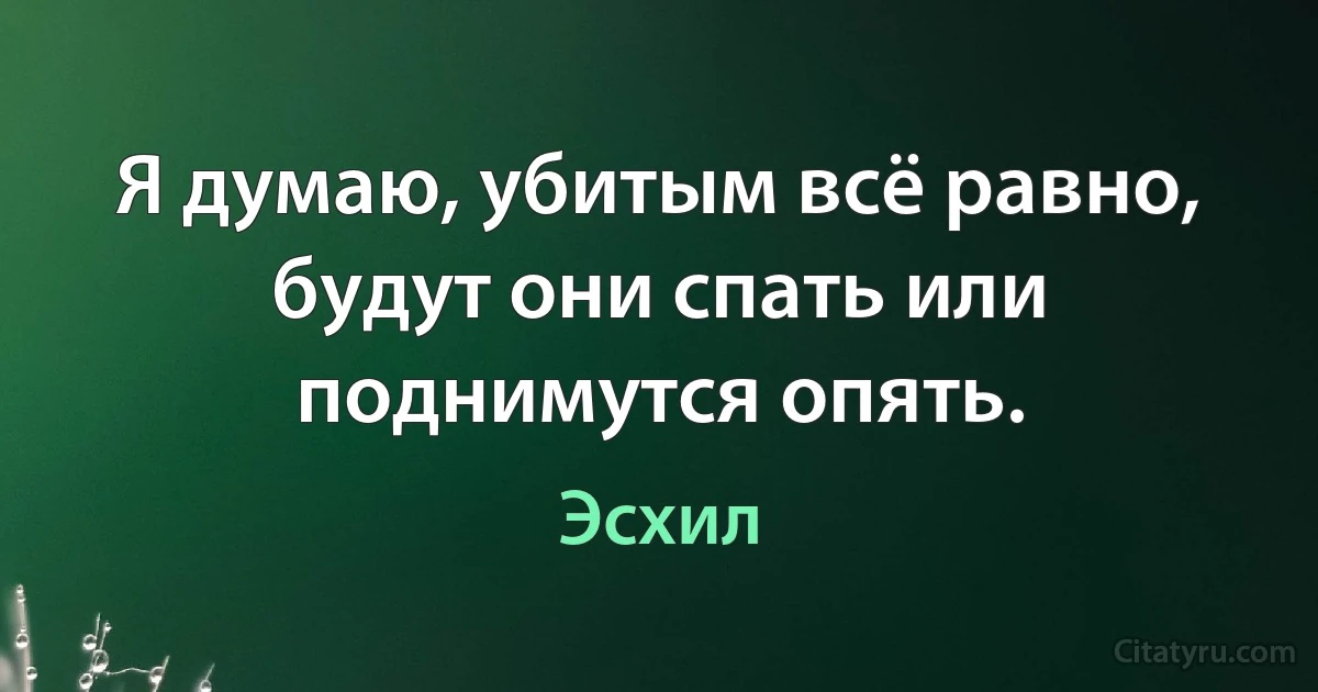 Я думаю, убитым всё равно, будут они спать или поднимутся опять. (Эсхил)