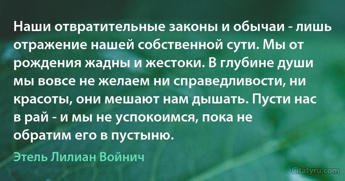 Наши отвратительные законы и обычаи - лишь отражение нашей собственной сути. Мы от рождения жадны и жестоки. В глубине души мы вовсе не желаем ни справедливости, ни красоты, они мешают нам дышать. Пусти нас в рай - и мы не успокоимся, пока не обратим его в пустыню. (Этель Лилиан Войнич)