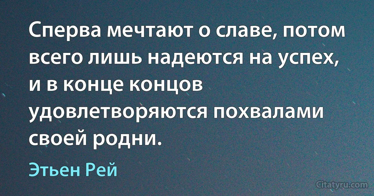 Сперва мечтают о славе, потом всего лишь надеются на успех, и в конце концов удовлетворяются похвалами своей родни. (Этьен Рей)