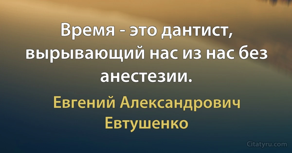 Время - это дантист, вырывающий нас из нас без анестезии. (Евгений Александрович Евтушенко)