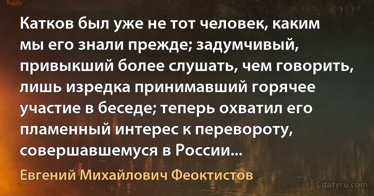 Катков был уже не тот человек, каким мы его знали прежде; задумчивый, привыкший более слушать, чем говорить, лишь изредка принимавший горячее участие в беседе; теперь охватил его пламенный интерес к перевороту, совершавшемуся в России... (Евгений Михайлович Феоктистов)