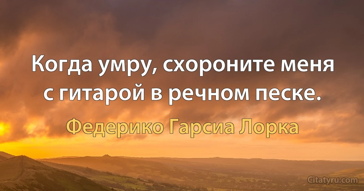 Когда умру, схороните меня с гитарой в речном песке. (Федерико Гарсиа Лорка)