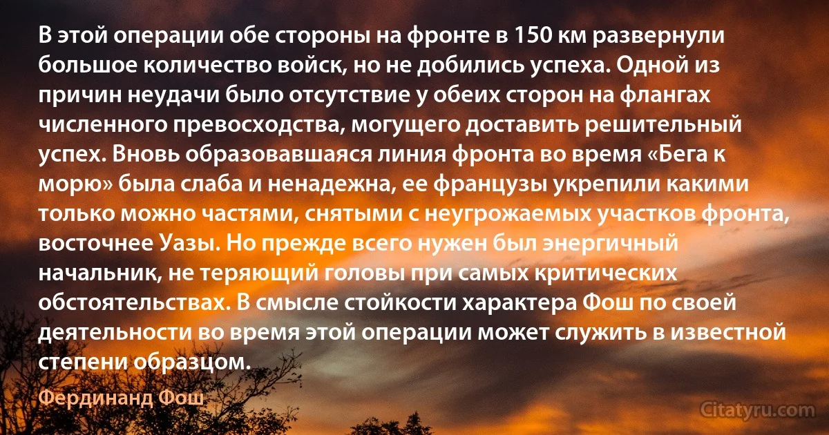 В этой операции обе стороны на фронте в 150 км развернули большое количество войск, но не добились успеха. Одной из причин неудачи было отсутствие у обеих сторон на флангах численного превосходства, могущего доставить решительный успех. Вновь образовавшаяся линия фронта во время «Бега к морю» была слаба и ненадежна, ее французы укрепили какими только можно частями, снятыми с неугрожаемых участков фронта, восточнее Уазы. Но прежде всего нужен был энергичный начальник, не теряющий головы при самых критических обстоятельствах. В смысле стойкости характера Фош по своей деятельности во время этой операции может служить в известной степени образцом. (Фердинанд Фош)