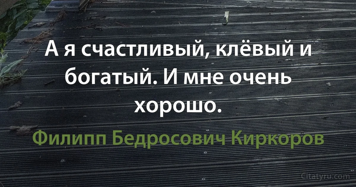 А я счастливый, клёвый и богатый. И мне очень хорошо. (Филипп Бедросович Киркоров)