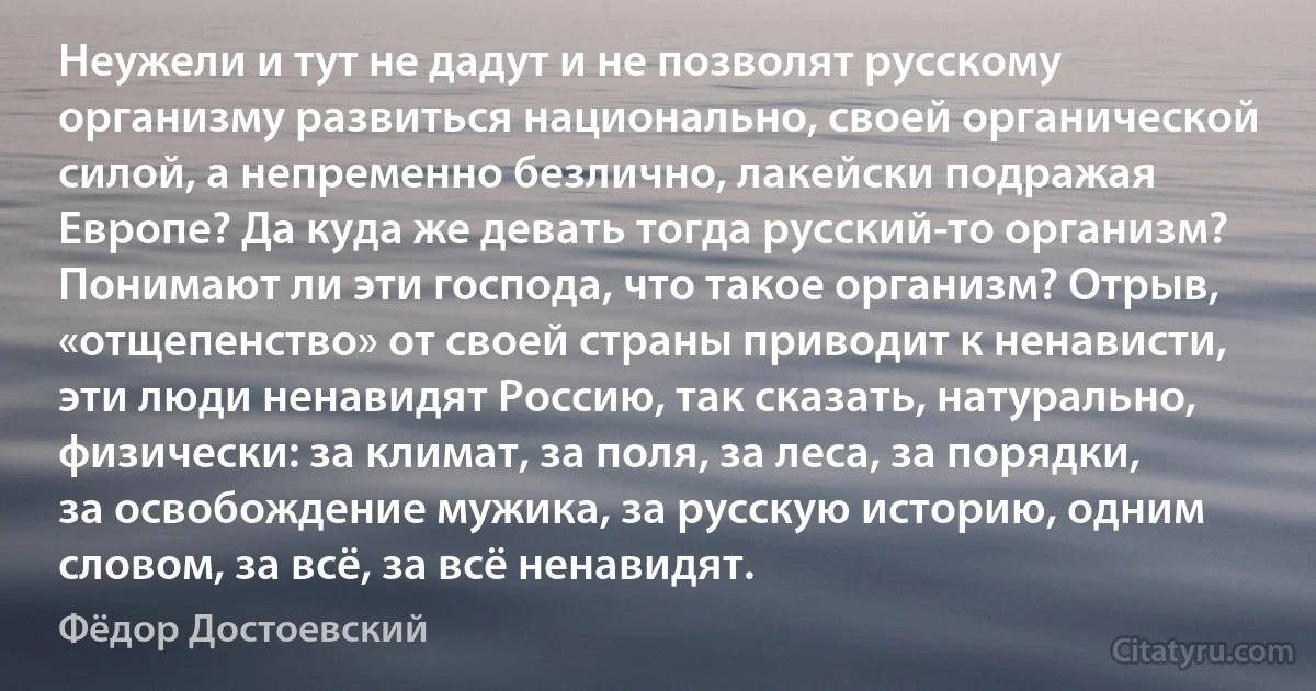 Неужели и тут не дадут и не позволят русскому организму развиться национально, своей органической силой, а непременно безлично, лакейски подражая Европе? Да куда же девать тогда русский-то организм? Понимают ли эти господа, что такое организм? Отрыв, «отщепенство» от своей страны приводит к ненависти, эти люди ненавидят Россию, так сказать, натурально, физически: за климат, за поля, за леса, за порядки, за освобождение мужика, за русскую историю, одним словом, за всё, за всё ненавидят. (Фёдор Достоевский)