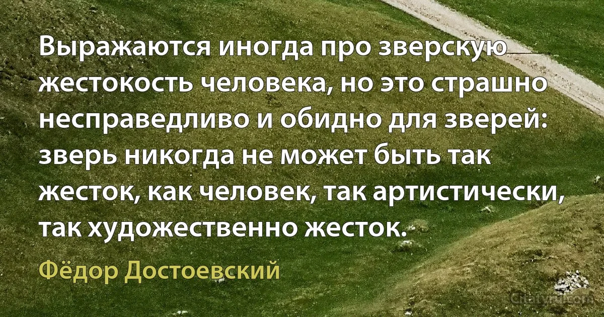 Выражаются иногда про зверскую жестокость человека, но это страшно несправедливо и обидно для зверей: зверь никогда не может быть так жесток, как человек, так артистически, так художественно жесток. (Фёдор Достоевский)