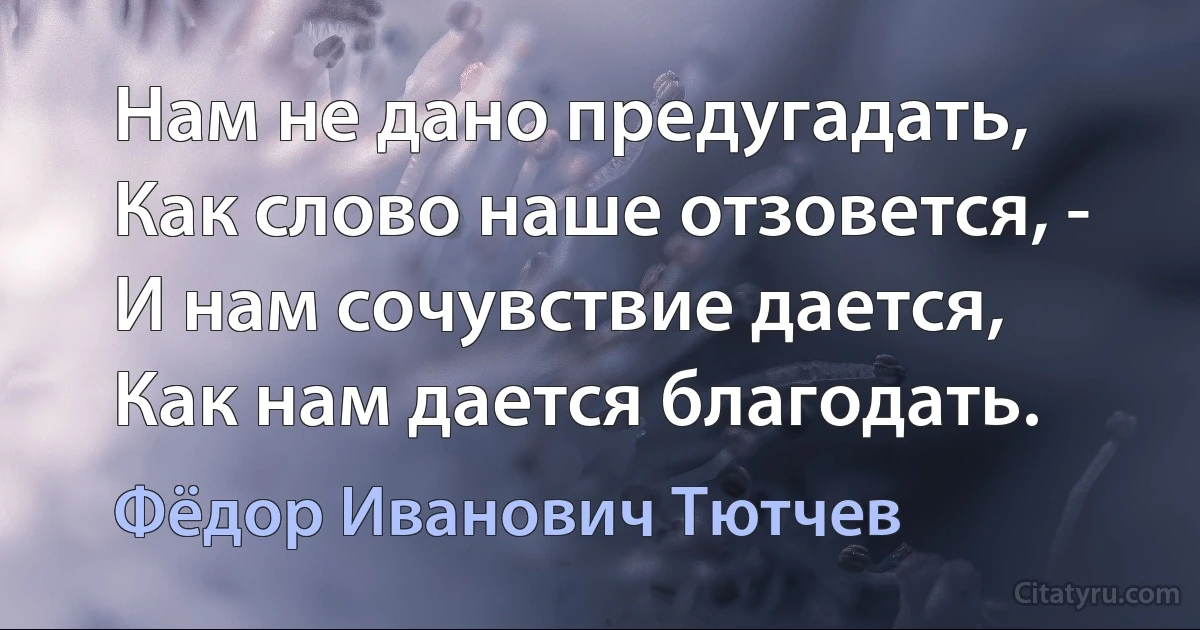 Нам не дано предугадать, 
Как слово наше отзовется, -
И нам сочувствие дается, 
Как нам дается благодать. (Фёдор Иванович Тютчев)