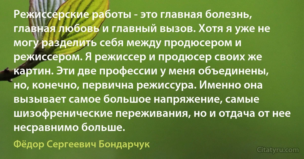 Режиссерские работы - это главная болезнь, главная любовь и главный вызов. Хотя я уже не могу разделить себя между продюсером и режиссером. Я режиссер и продюсер своих же картин. Эти две профессии у меня объединены, но, конечно, первична режиссура. Именно она вызывает самое большое напряжение, самые шизофренические переживания, но и отдача от нее несравнимо больше. (Фёдор Сергеевич Бондарчук)