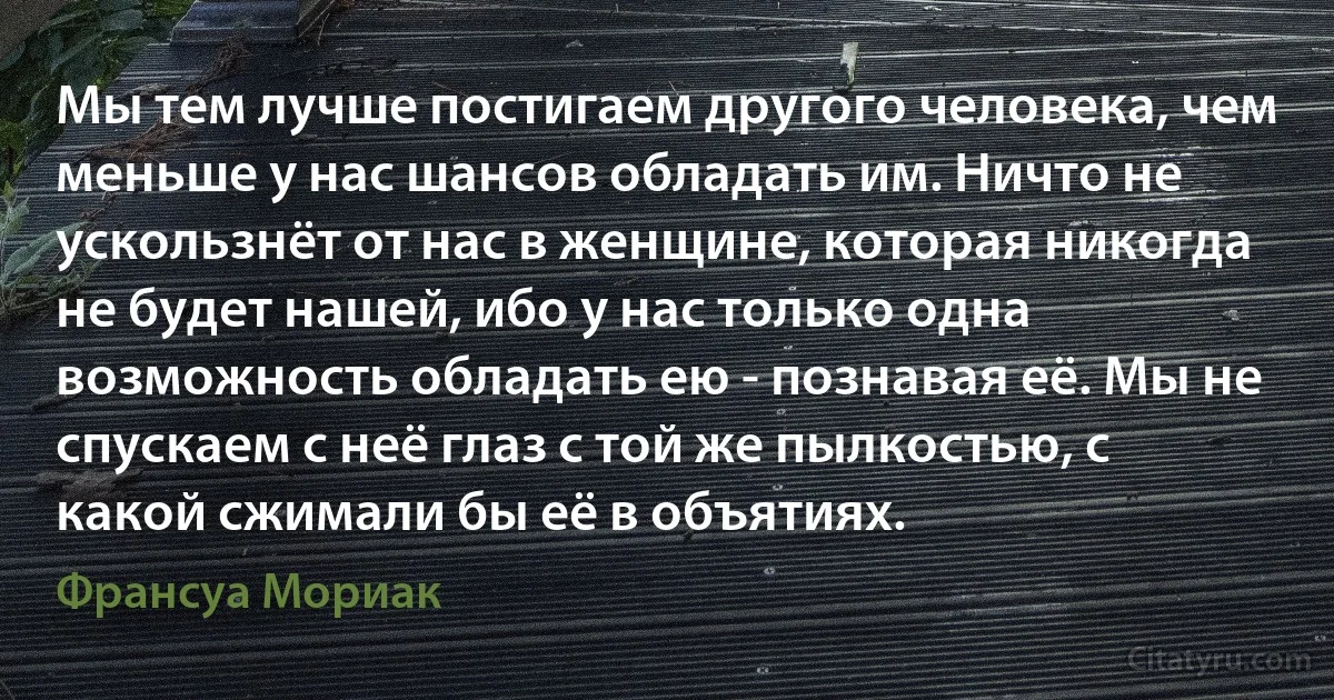 Мы тем лучше постигаем другого человека, чем меньше у нас шансов обладать им. Ничто не ускользнёт от нас в женщине, которая никогда не будет нашей, ибо у нас только одна возможность обладать ею - познавая её. Мы не спускаем с неё глаз с той же пылкостью, с какой сжимали бы её в объятиях. (Франсуа Мориак)