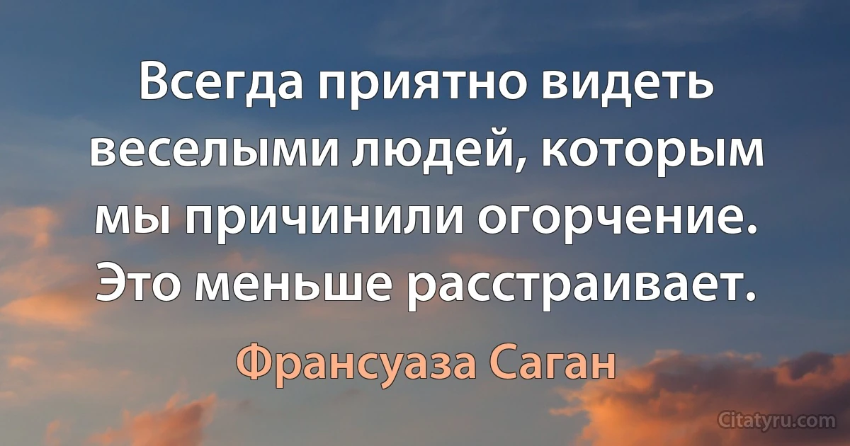 Всегда приятно видеть веселыми людей, которым мы причинили огорчение. Это меньше расстраивает. (Франсуаза Саган)